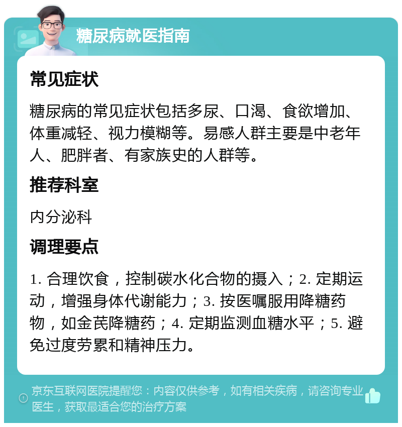 糖尿病就医指南 常见症状 糖尿病的常见症状包括多尿、口渴、食欲增加、体重减轻、视力模糊等。易感人群主要是中老年人、肥胖者、有家族史的人群等。 推荐科室 内分泌科 调理要点 1. 合理饮食，控制碳水化合物的摄入；2. 定期运动，增强身体代谢能力；3. 按医嘱服用降糖药物，如金芪降糖药；4. 定期监测血糖水平；5. 避免过度劳累和精神压力。