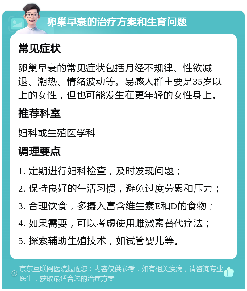 卵巢早衰的治疗方案和生育问题 常见症状 卵巢早衰的常见症状包括月经不规律、性欲减退、潮热、情绪波动等。易感人群主要是35岁以上的女性，但也可能发生在更年轻的女性身上。 推荐科室 妇科或生殖医学科 调理要点 1. 定期进行妇科检查，及时发现问题； 2. 保持良好的生活习惯，避免过度劳累和压力； 3. 合理饮食，多摄入富含维生素E和D的食物； 4. 如果需要，可以考虑使用雌激素替代疗法； 5. 探索辅助生殖技术，如试管婴儿等。