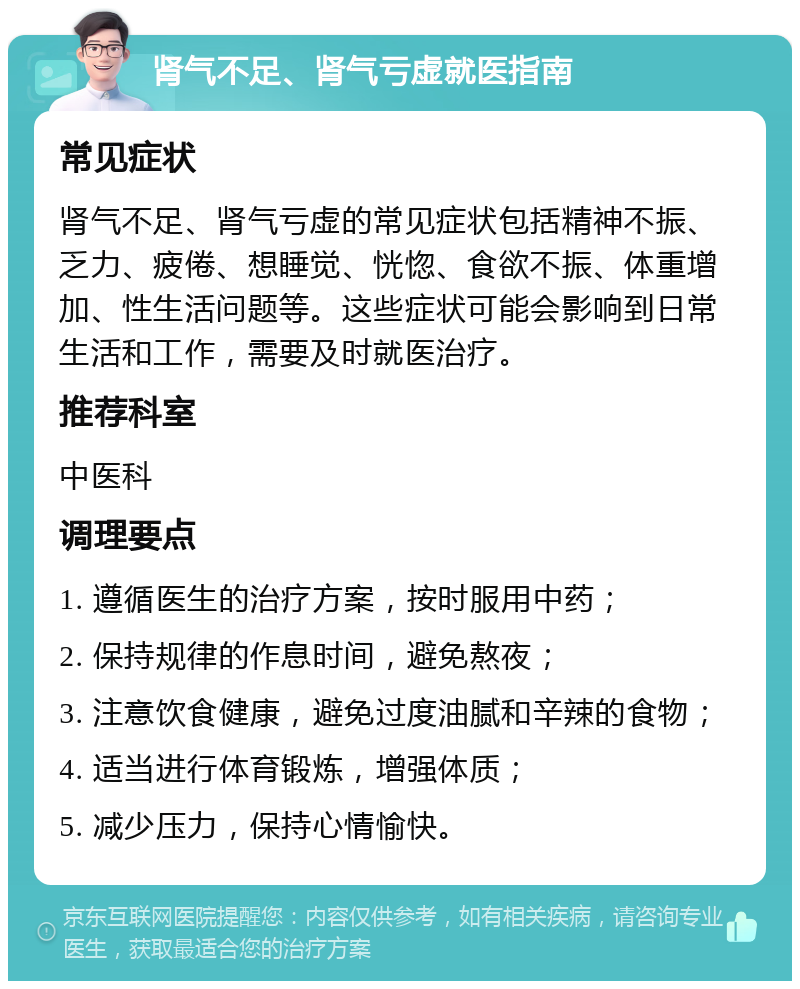 肾气不足、肾气亏虚就医指南 常见症状 肾气不足、肾气亏虚的常见症状包括精神不振、乏力、疲倦、想睡觉、恍惚、食欲不振、体重增加、性生活问题等。这些症状可能会影响到日常生活和工作，需要及时就医治疗。 推荐科室 中医科 调理要点 1. 遵循医生的治疗方案，按时服用中药； 2. 保持规律的作息时间，避免熬夜； 3. 注意饮食健康，避免过度油腻和辛辣的食物； 4. 适当进行体育锻炼，增强体质； 5. 减少压力，保持心情愉快。