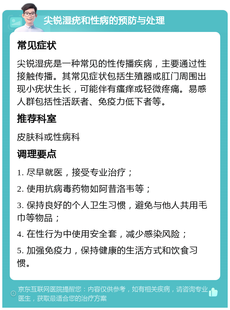 尖锐湿疣和性病的预防与处理 常见症状 尖锐湿疣是一种常见的性传播疾病，主要通过性接触传播。其常见症状包括生殖器或肛门周围出现小疣状生长，可能伴有瘙痒或轻微疼痛。易感人群包括性活跃者、免疫力低下者等。 推荐科室 皮肤科或性病科 调理要点 1. 尽早就医，接受专业治疗； 2. 使用抗病毒药物如阿昔洛韦等； 3. 保持良好的个人卫生习惯，避免与他人共用毛巾等物品； 4. 在性行为中使用安全套，减少感染风险； 5. 加强免疫力，保持健康的生活方式和饮食习惯。