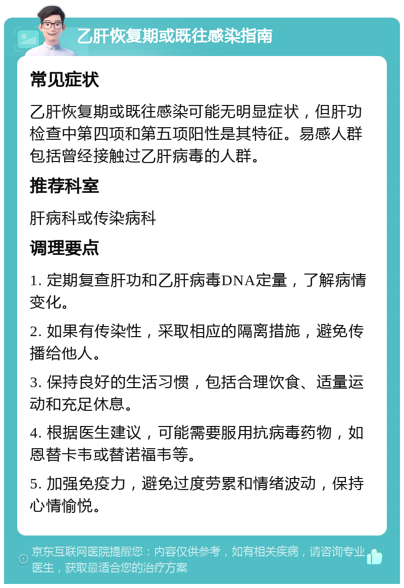 乙肝恢复期或既往感染指南 常见症状 乙肝恢复期或既往感染可能无明显症状，但肝功检查中第四项和第五项阳性是其特征。易感人群包括曾经接触过乙肝病毒的人群。 推荐科室 肝病科或传染病科 调理要点 1. 定期复查肝功和乙肝病毒DNA定量，了解病情变化。 2. 如果有传染性，采取相应的隔离措施，避免传播给他人。 3. 保持良好的生活习惯，包括合理饮食、适量运动和充足休息。 4. 根据医生建议，可能需要服用抗病毒药物，如恩替卡韦或替诺福韦等。 5. 加强免疫力，避免过度劳累和情绪波动，保持心情愉悦。