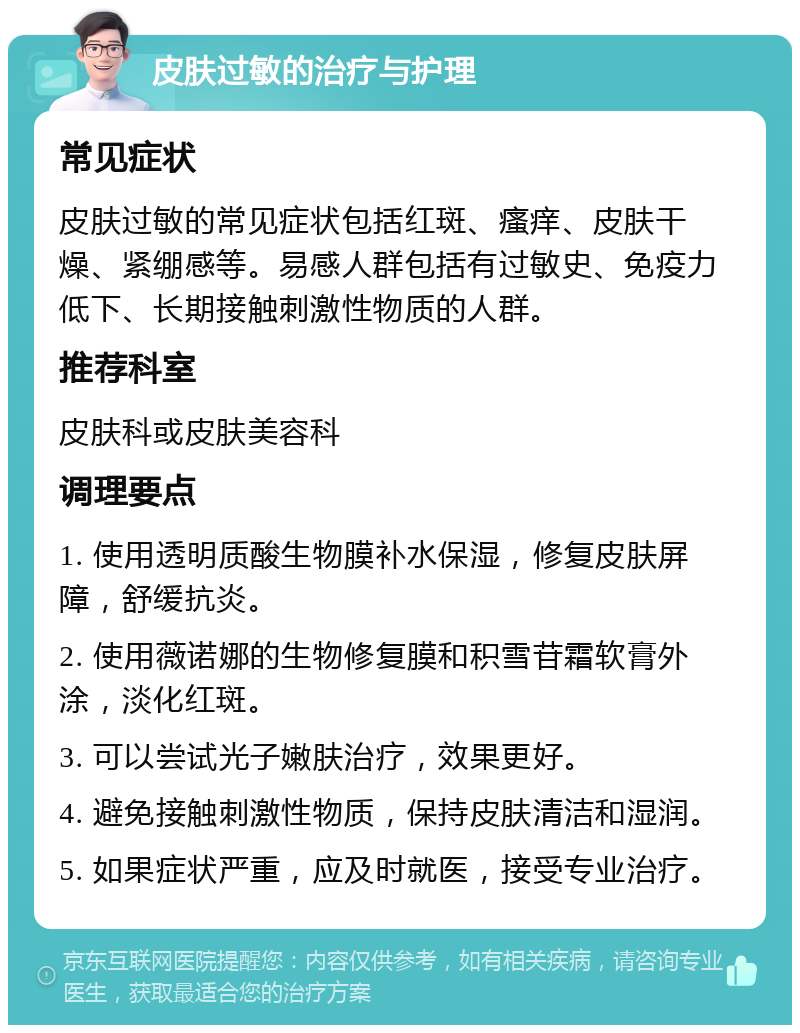 皮肤过敏的治疗与护理 常见症状 皮肤过敏的常见症状包括红斑、瘙痒、皮肤干燥、紧绷感等。易感人群包括有过敏史、免疫力低下、长期接触刺激性物质的人群。 推荐科室 皮肤科或皮肤美容科 调理要点 1. 使用透明质酸生物膜补水保湿，修复皮肤屏障，舒缓抗炎。 2. 使用薇诺娜的生物修复膜和积雪苷霜软膏外涂，淡化红斑。 3. 可以尝试光子嫩肤治疗，效果更好。 4. 避免接触刺激性物质，保持皮肤清洁和湿润。 5. 如果症状严重，应及时就医，接受专业治疗。