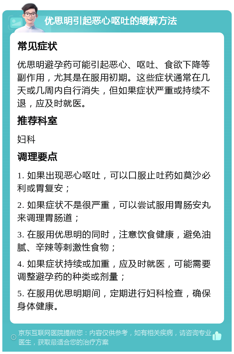 优思明引起恶心呕吐的缓解方法 常见症状 优思明避孕药可能引起恶心、呕吐、食欲下降等副作用，尤其是在服用初期。这些症状通常在几天或几周内自行消失，但如果症状严重或持续不退，应及时就医。 推荐科室 妇科 调理要点 1. 如果出现恶心呕吐，可以口服止吐药如莫沙必利或胃复安； 2. 如果症状不是很严重，可以尝试服用胃肠安丸来调理胃肠道； 3. 在服用优思明的同时，注意饮食健康，避免油腻、辛辣等刺激性食物； 4. 如果症状持续或加重，应及时就医，可能需要调整避孕药的种类或剂量； 5. 在服用优思明期间，定期进行妇科检查，确保身体健康。