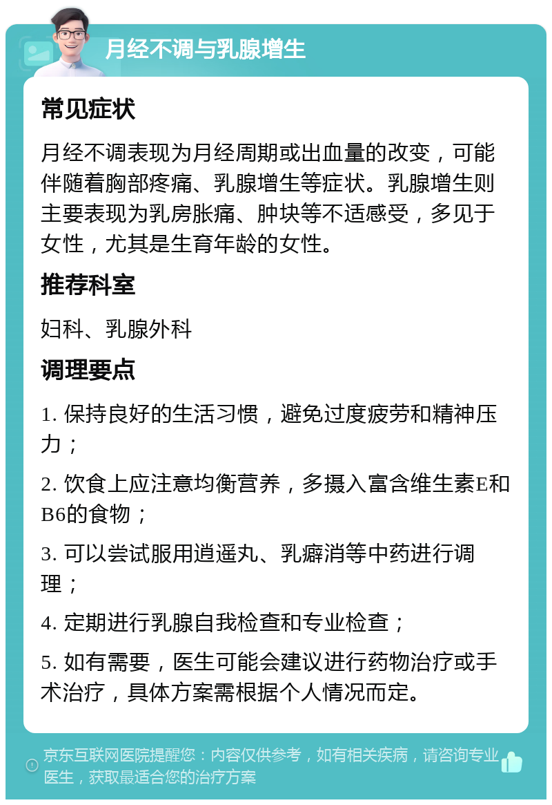 月经不调与乳腺增生 常见症状 月经不调表现为月经周期或出血量的改变，可能伴随着胸部疼痛、乳腺增生等症状。乳腺增生则主要表现为乳房胀痛、肿块等不适感受，多见于女性，尤其是生育年龄的女性。 推荐科室 妇科、乳腺外科 调理要点 1. 保持良好的生活习惯，避免过度疲劳和精神压力； 2. 饮食上应注意均衡营养，多摄入富含维生素E和B6的食物； 3. 可以尝试服用逍遥丸、乳癖消等中药进行调理； 4. 定期进行乳腺自我检查和专业检查； 5. 如有需要，医生可能会建议进行药物治疗或手术治疗，具体方案需根据个人情况而定。