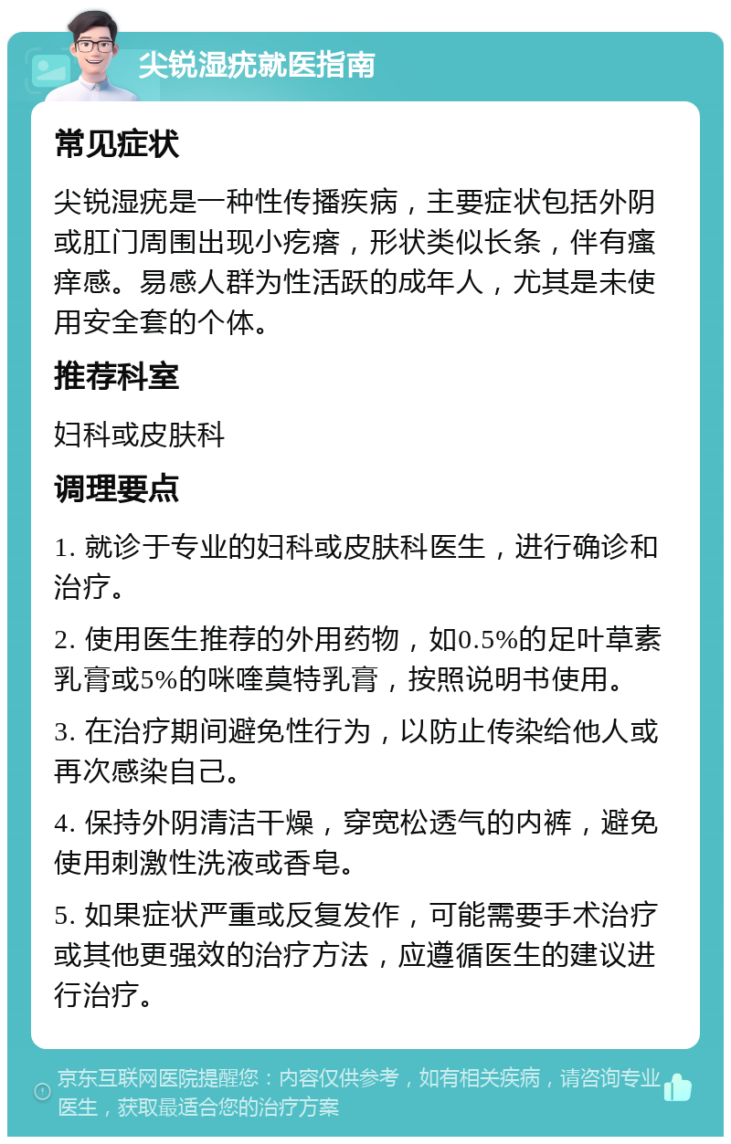 尖锐湿疣就医指南 常见症状 尖锐湿疣是一种性传播疾病，主要症状包括外阴或肛门周围出现小疙瘩，形状类似长条，伴有瘙痒感。易感人群为性活跃的成年人，尤其是未使用安全套的个体。 推荐科室 妇科或皮肤科 调理要点 1. 就诊于专业的妇科或皮肤科医生，进行确诊和治疗。 2. 使用医生推荐的外用药物，如0.5%的足叶草素乳膏或5%的咪喹莫特乳膏，按照说明书使用。 3. 在治疗期间避免性行为，以防止传染给他人或再次感染自己。 4. 保持外阴清洁干燥，穿宽松透气的内裤，避免使用刺激性洗液或香皂。 5. 如果症状严重或反复发作，可能需要手术治疗或其他更强效的治疗方法，应遵循医生的建议进行治疗。