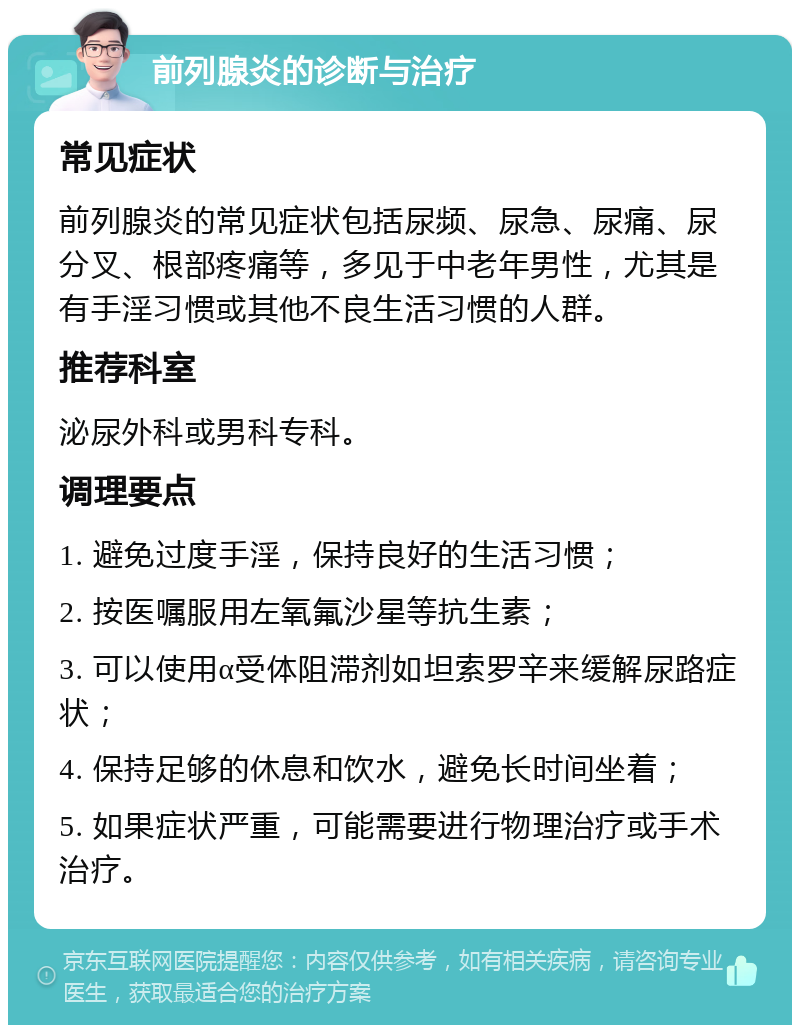 前列腺炎的诊断与治疗 常见症状 前列腺炎的常见症状包括尿频、尿急、尿痛、尿分叉、根部疼痛等，多见于中老年男性，尤其是有手淫习惯或其他不良生活习惯的人群。 推荐科室 泌尿外科或男科专科。 调理要点 1. 避免过度手淫，保持良好的生活习惯； 2. 按医嘱服用左氧氟沙星等抗生素； 3. 可以使用α受体阻滞剂如坦索罗辛来缓解尿路症状； 4. 保持足够的休息和饮水，避免长时间坐着； 5. 如果症状严重，可能需要进行物理治疗或手术治疗。