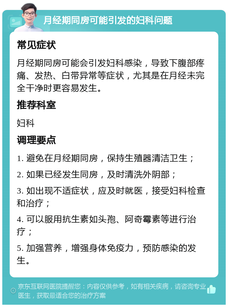 月经期同房可能引发的妇科问题 常见症状 月经期同房可能会引发妇科感染，导致下腹部疼痛、发热、白带异常等症状，尤其是在月经未完全干净时更容易发生。 推荐科室 妇科 调理要点 1. 避免在月经期同房，保持生殖器清洁卫生； 2. 如果已经发生同房，及时清洗外阴部； 3. 如出现不适症状，应及时就医，接受妇科检查和治疗； 4. 可以服用抗生素如头孢、阿奇霉素等进行治疗； 5. 加强营养，增强身体免疫力，预防感染的发生。