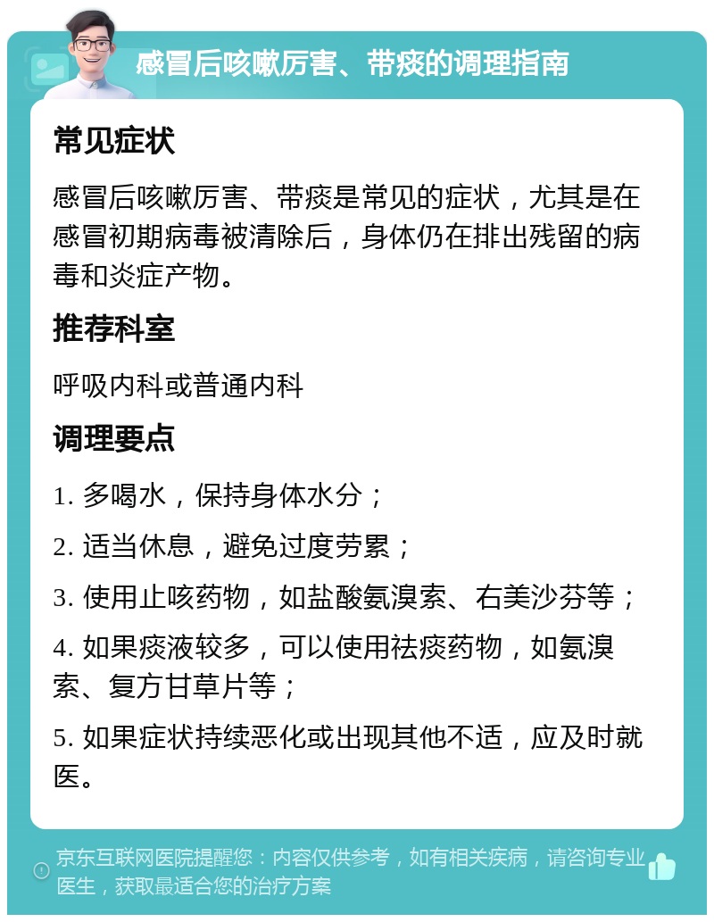 感冒后咳嗽厉害、带痰的调理指南 常见症状 感冒后咳嗽厉害、带痰是常见的症状，尤其是在感冒初期病毒被清除后，身体仍在排出残留的病毒和炎症产物。 推荐科室 呼吸内科或普通内科 调理要点 1. 多喝水，保持身体水分； 2. 适当休息，避免过度劳累； 3. 使用止咳药物，如盐酸氨溴索、右美沙芬等； 4. 如果痰液较多，可以使用祛痰药物，如氨溴索、复方甘草片等； 5. 如果症状持续恶化或出现其他不适，应及时就医。