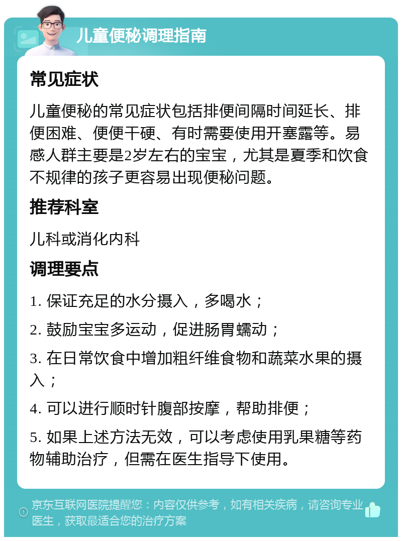 儿童便秘调理指南 常见症状 儿童便秘的常见症状包括排便间隔时间延长、排便困难、便便干硬、有时需要使用开塞露等。易感人群主要是2岁左右的宝宝，尤其是夏季和饮食不规律的孩子更容易出现便秘问题。 推荐科室 儿科或消化内科 调理要点 1. 保证充足的水分摄入，多喝水； 2. 鼓励宝宝多运动，促进肠胃蠕动； 3. 在日常饮食中增加粗纤维食物和蔬菜水果的摄入； 4. 可以进行顺时针腹部按摩，帮助排便； 5. 如果上述方法无效，可以考虑使用乳果糖等药物辅助治疗，但需在医生指导下使用。