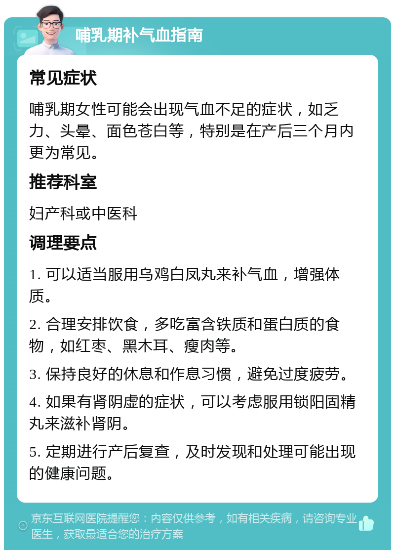 哺乳期补气血指南 常见症状 哺乳期女性可能会出现气血不足的症状，如乏力、头晕、面色苍白等，特别是在产后三个月内更为常见。 推荐科室 妇产科或中医科 调理要点 1. 可以适当服用乌鸡白凤丸来补气血，增强体质。 2. 合理安排饮食，多吃富含铁质和蛋白质的食物，如红枣、黑木耳、瘦肉等。 3. 保持良好的休息和作息习惯，避免过度疲劳。 4. 如果有肾阴虚的症状，可以考虑服用锁阳固精丸来滋补肾阴。 5. 定期进行产后复查，及时发现和处理可能出现的健康问题。