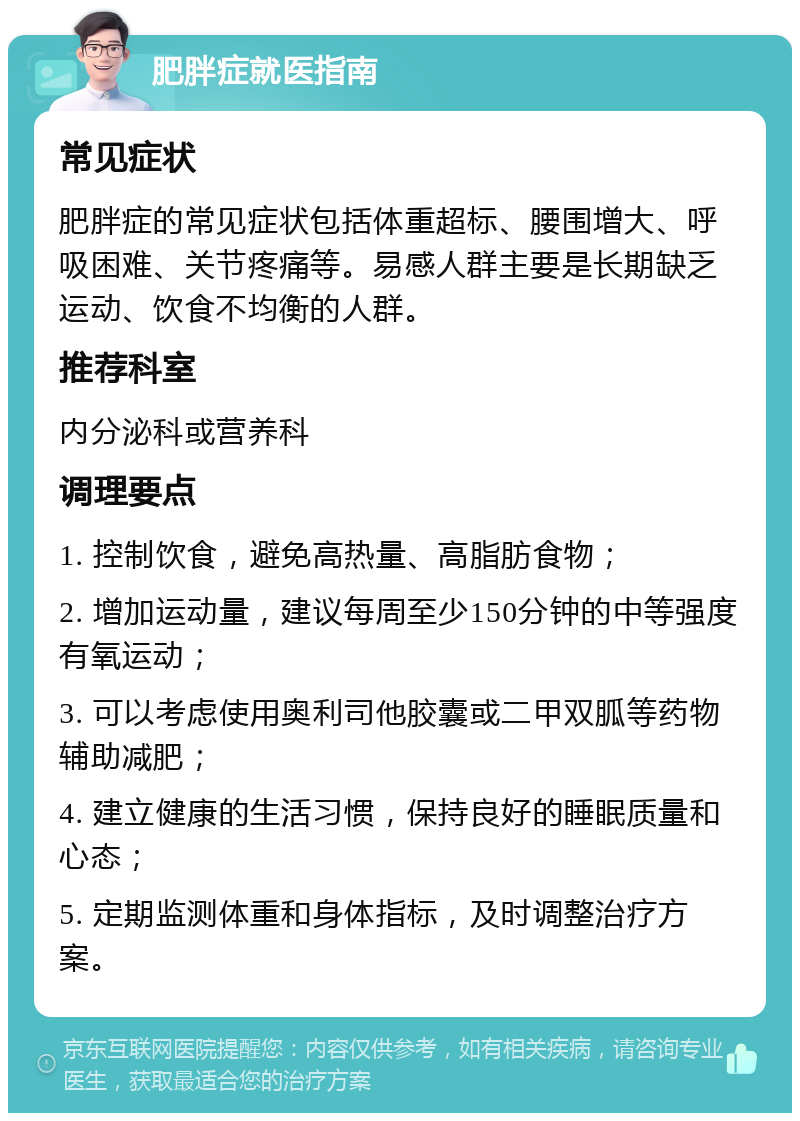 肥胖症就医指南 常见症状 肥胖症的常见症状包括体重超标、腰围增大、呼吸困难、关节疼痛等。易感人群主要是长期缺乏运动、饮食不均衡的人群。 推荐科室 内分泌科或营养科 调理要点 1. 控制饮食，避免高热量、高脂肪食物； 2. 增加运动量，建议每周至少150分钟的中等强度有氧运动； 3. 可以考虑使用奥利司他胶囊或二甲双胍等药物辅助减肥； 4. 建立健康的生活习惯，保持良好的睡眠质量和心态； 5. 定期监测体重和身体指标，及时调整治疗方案。