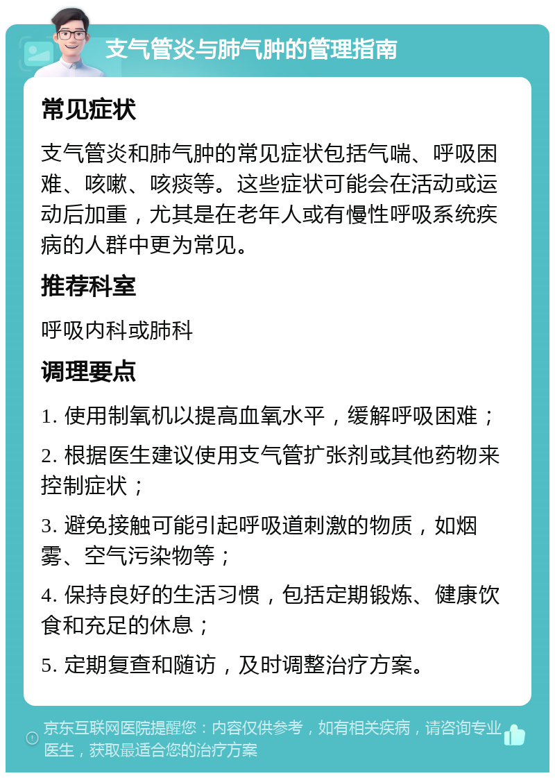 支气管炎与肺气肿的管理指南 常见症状 支气管炎和肺气肿的常见症状包括气喘、呼吸困难、咳嗽、咳痰等。这些症状可能会在活动或运动后加重，尤其是在老年人或有慢性呼吸系统疾病的人群中更为常见。 推荐科室 呼吸内科或肺科 调理要点 1. 使用制氧机以提高血氧水平，缓解呼吸困难； 2. 根据医生建议使用支气管扩张剂或其他药物来控制症状； 3. 避免接触可能引起呼吸道刺激的物质，如烟雾、空气污染物等； 4. 保持良好的生活习惯，包括定期锻炼、健康饮食和充足的休息； 5. 定期复查和随访，及时调整治疗方案。