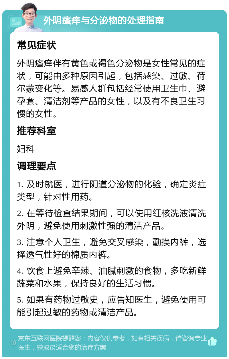 外阴瘙痒与分泌物的处理指南 常见症状 外阴瘙痒伴有黄色或褐色分泌物是女性常见的症状，可能由多种原因引起，包括感染、过敏、荷尔蒙变化等。易感人群包括经常使用卫生巾、避孕套、清洁剂等产品的女性，以及有不良卫生习惯的女性。 推荐科室 妇科 调理要点 1. 及时就医，进行阴道分泌物的化验，确定炎症类型，针对性用药。 2. 在等待检查结果期间，可以使用红核洗液清洗外阴，避免使用刺激性强的清洁产品。 3. 注意个人卫生，避免交叉感染，勤换内裤，选择透气性好的棉质内裤。 4. 饮食上避免辛辣、油腻刺激的食物，多吃新鲜蔬菜和水果，保持良好的生活习惯。 5. 如果有药物过敏史，应告知医生，避免使用可能引起过敏的药物或清洁产品。