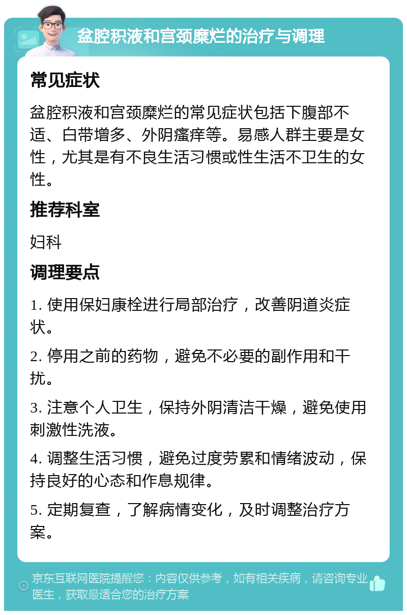 盆腔积液和宫颈糜烂的治疗与调理 常见症状 盆腔积液和宫颈糜烂的常见症状包括下腹部不适、白带增多、外阴瘙痒等。易感人群主要是女性，尤其是有不良生活习惯或性生活不卫生的女性。 推荐科室 妇科 调理要点 1. 使用保妇康栓进行局部治疗，改善阴道炎症状。 2. 停用之前的药物，避免不必要的副作用和干扰。 3. 注意个人卫生，保持外阴清洁干燥，避免使用刺激性洗液。 4. 调整生活习惯，避免过度劳累和情绪波动，保持良好的心态和作息规律。 5. 定期复查，了解病情变化，及时调整治疗方案。