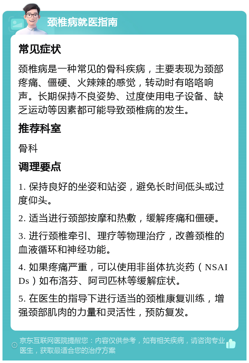 颈椎病就医指南 常见症状 颈椎病是一种常见的骨科疾病，主要表现为颈部疼痛、僵硬、火辣辣的感觉，转动时有咯咯响声。长期保持不良姿势、过度使用电子设备、缺乏运动等因素都可能导致颈椎病的发生。 推荐科室 骨科 调理要点 1. 保持良好的坐姿和站姿，避免长时间低头或过度仰头。 2. 适当进行颈部按摩和热敷，缓解疼痛和僵硬。 3. 进行颈椎牵引、理疗等物理治疗，改善颈椎的血液循环和神经功能。 4. 如果疼痛严重，可以使用非甾体抗炎药（NSAIDs）如布洛芬、阿司匹林等缓解症状。 5. 在医生的指导下进行适当的颈椎康复训练，增强颈部肌肉的力量和灵活性，预防复发。