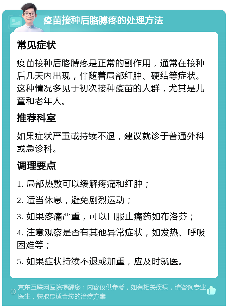 疫苗接种后胳膊疼的处理方法 常见症状 疫苗接种后胳膊疼是正常的副作用，通常在接种后几天内出现，伴随着局部红肿、硬结等症状。这种情况多见于初次接种疫苗的人群，尤其是儿童和老年人。 推荐科室 如果症状严重或持续不退，建议就诊于普通外科或急诊科。 调理要点 1. 局部热敷可以缓解疼痛和红肿； 2. 适当休息，避免剧烈运动； 3. 如果疼痛严重，可以口服止痛药如布洛芬； 4. 注意观察是否有其他异常症状，如发热、呼吸困难等； 5. 如果症状持续不退或加重，应及时就医。