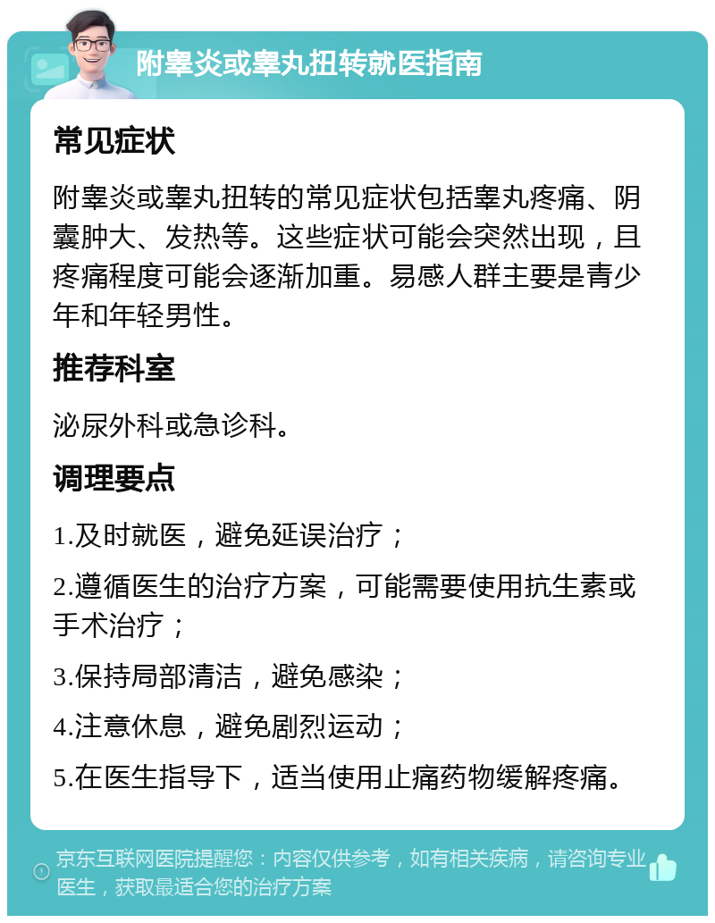 附睾炎或睾丸扭转就医指南 常见症状 附睾炎或睾丸扭转的常见症状包括睾丸疼痛、阴囊肿大、发热等。这些症状可能会突然出现，且疼痛程度可能会逐渐加重。易感人群主要是青少年和年轻男性。 推荐科室 泌尿外科或急诊科。 调理要点 1.及时就医，避免延误治疗； 2.遵循医生的治疗方案，可能需要使用抗生素或手术治疗； 3.保持局部清洁，避免感染； 4.注意休息，避免剧烈运动； 5.在医生指导下，适当使用止痛药物缓解疼痛。