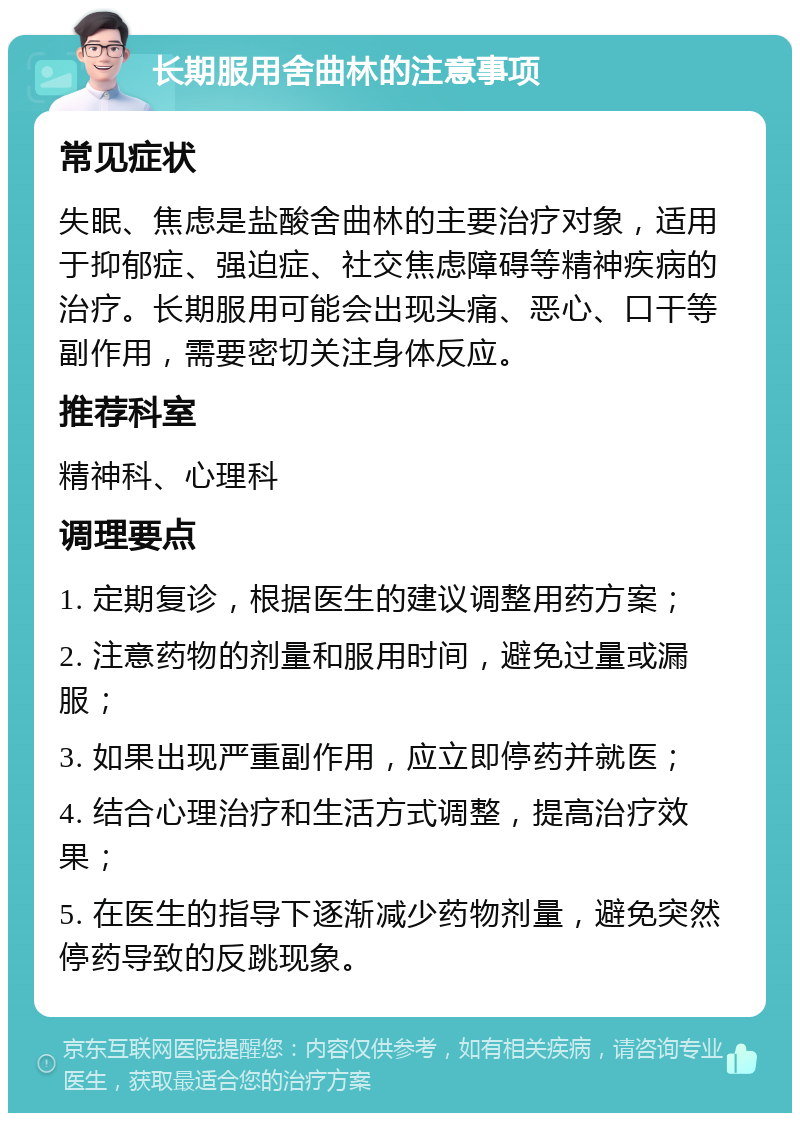 长期服用舍曲林的注意事项 常见症状 失眠、焦虑是盐酸舍曲林的主要治疗对象，适用于抑郁症、强迫症、社交焦虑障碍等精神疾病的治疗。长期服用可能会出现头痛、恶心、口干等副作用，需要密切关注身体反应。 推荐科室 精神科、心理科 调理要点 1. 定期复诊，根据医生的建议调整用药方案； 2. 注意药物的剂量和服用时间，避免过量或漏服； 3. 如果出现严重副作用，应立即停药并就医； 4. 结合心理治疗和生活方式调整，提高治疗效果； 5. 在医生的指导下逐渐减少药物剂量，避免突然停药导致的反跳现象。