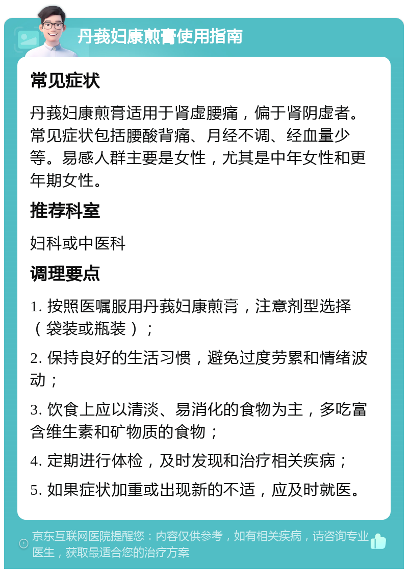 丹莪妇康煎膏使用指南 常见症状 丹莪妇康煎膏适用于肾虚腰痛，偏于肾阴虚者。常见症状包括腰酸背痛、月经不调、经血量少等。易感人群主要是女性，尤其是中年女性和更年期女性。 推荐科室 妇科或中医科 调理要点 1. 按照医嘱服用丹莪妇康煎膏，注意剂型选择（袋装或瓶装）； 2. 保持良好的生活习惯，避免过度劳累和情绪波动； 3. 饮食上应以清淡、易消化的食物为主，多吃富含维生素和矿物质的食物； 4. 定期进行体检，及时发现和治疗相关疾病； 5. 如果症状加重或出现新的不适，应及时就医。