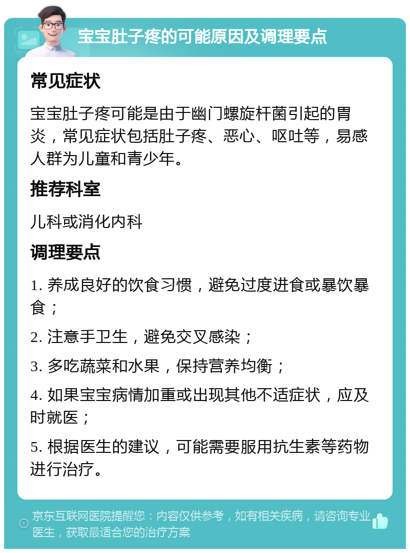 宝宝肚子疼的可能原因及调理要点 常见症状 宝宝肚子疼可能是由于幽门螺旋杆菌引起的胃炎，常见症状包括肚子疼、恶心、呕吐等，易感人群为儿童和青少年。 推荐科室 儿科或消化内科 调理要点 1. 养成良好的饮食习惯，避免过度进食或暴饮暴食； 2. 注意手卫生，避免交叉感染； 3. 多吃蔬菜和水果，保持营养均衡； 4. 如果宝宝病情加重或出现其他不适症状，应及时就医； 5. 根据医生的建议，可能需要服用抗生素等药物进行治疗。