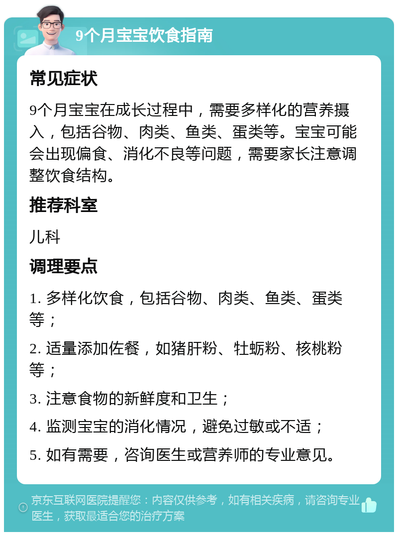 9个月宝宝饮食指南 常见症状 9个月宝宝在成长过程中，需要多样化的营养摄入，包括谷物、肉类、鱼类、蛋类等。宝宝可能会出现偏食、消化不良等问题，需要家长注意调整饮食结构。 推荐科室 儿科 调理要点 1. 多样化饮食，包括谷物、肉类、鱼类、蛋类等； 2. 适量添加佐餐，如猪肝粉、牡蛎粉、核桃粉等； 3. 注意食物的新鲜度和卫生； 4. 监测宝宝的消化情况，避免过敏或不适； 5. 如有需要，咨询医生或营养师的专业意见。