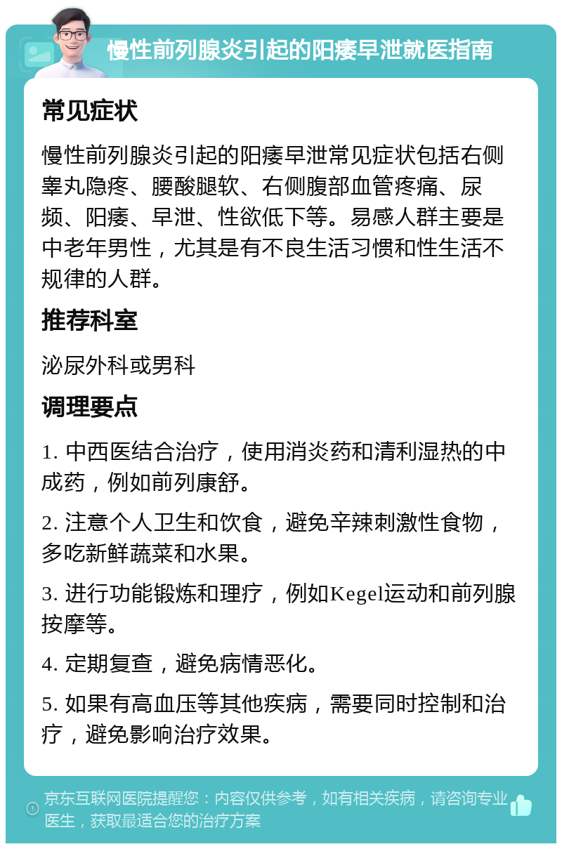 慢性前列腺炎引起的阳痿早泄就医指南 常见症状 慢性前列腺炎引起的阳痿早泄常见症状包括右侧睾丸隐疼、腰酸腿软、右侧腹部血管疼痛、尿频、阳痿、早泄、性欲低下等。易感人群主要是中老年男性，尤其是有不良生活习惯和性生活不规律的人群。 推荐科室 泌尿外科或男科 调理要点 1. 中西医结合治疗，使用消炎药和清利湿热的中成药，例如前列康舒。 2. 注意个人卫生和饮食，避免辛辣刺激性食物，多吃新鲜蔬菜和水果。 3. 进行功能锻炼和理疗，例如Kegel运动和前列腺按摩等。 4. 定期复查，避免病情恶化。 5. 如果有高血压等其他疾病，需要同时控制和治疗，避免影响治疗效果。