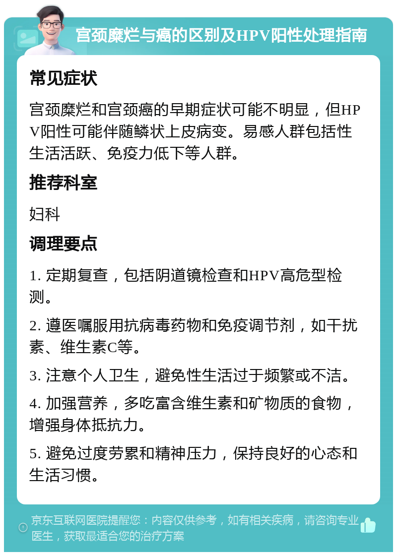 宫颈糜烂与癌的区别及HPV阳性处理指南 常见症状 宫颈糜烂和宫颈癌的早期症状可能不明显，但HPV阳性可能伴随鳞状上皮病变。易感人群包括性生活活跃、免疫力低下等人群。 推荐科室 妇科 调理要点 1. 定期复查，包括阴道镜检查和HPV高危型检测。 2. 遵医嘱服用抗病毒药物和免疫调节剂，如干扰素、维生素C等。 3. 注意个人卫生，避免性生活过于频繁或不洁。 4. 加强营养，多吃富含维生素和矿物质的食物，增强身体抵抗力。 5. 避免过度劳累和精神压力，保持良好的心态和生活习惯。