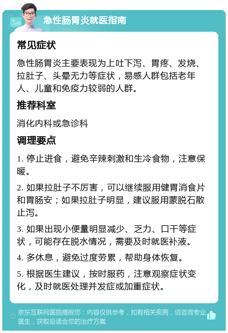 急性肠胃炎就医指南 常见症状 急性肠胃炎主要表现为上吐下泻、胃疼、发烧、拉肚子、头晕无力等症状，易感人群包括老年人、儿童和免疫力较弱的人群。 推荐科室 消化内科或急诊科 调理要点 1. 停止进食，避免辛辣刺激和生冷食物，注意保暖。 2. 如果拉肚子不厉害，可以继续服用健胃消食片和胃肠安；如果拉肚子明显，建议服用蒙脱石散止泻。 3. 如果出现小便量明显减少、乏力、口干等症状，可能存在脱水情况，需要及时就医补液。 4. 多休息，避免过度劳累，帮助身体恢复。 5. 根据医生建议，按时服药，注意观察症状变化，及时就医处理并发症或加重症状。