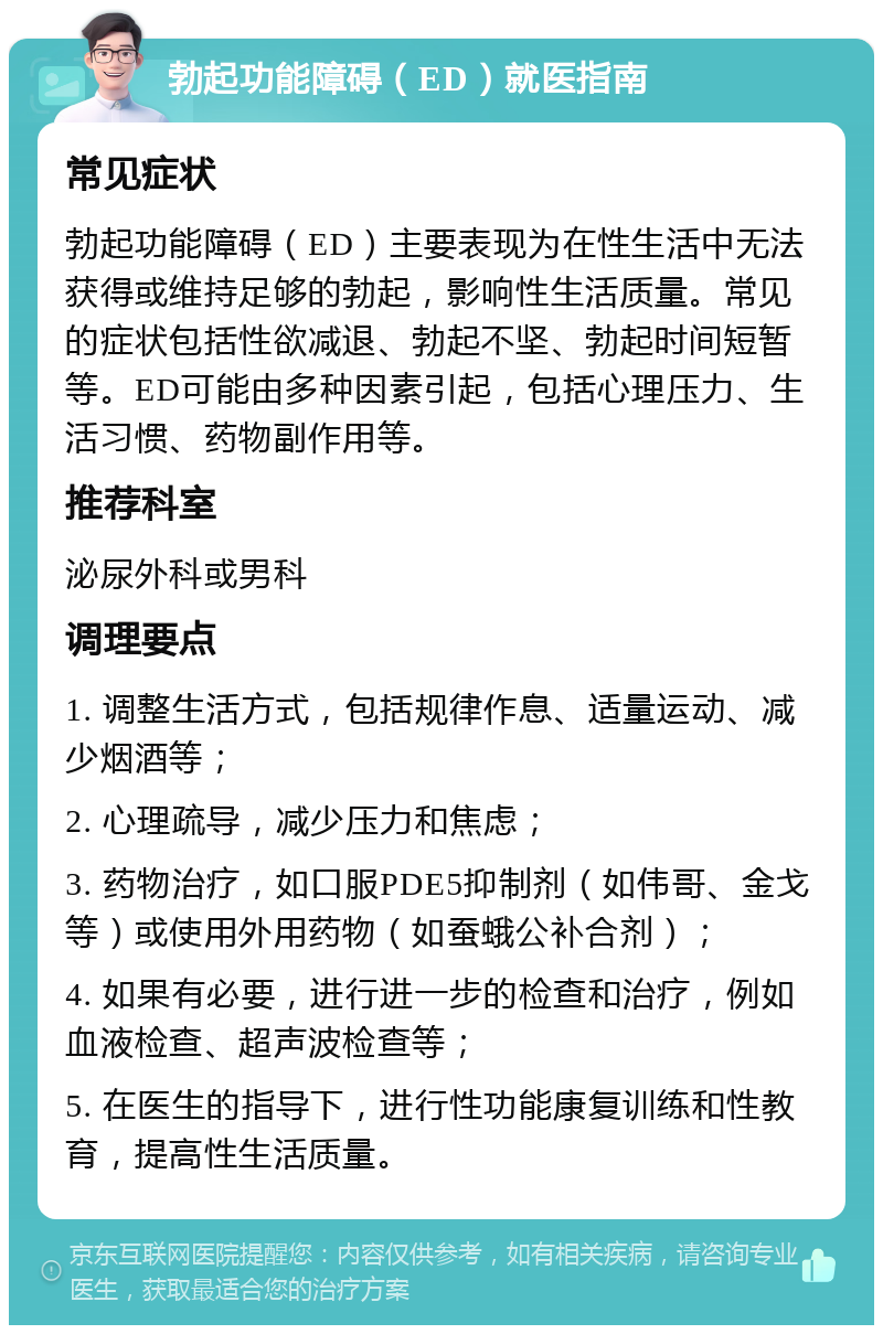 勃起功能障碍（ED）就医指南 常见症状 勃起功能障碍（ED）主要表现为在性生活中无法获得或维持足够的勃起，影响性生活质量。常见的症状包括性欲减退、勃起不坚、勃起时间短暂等。ED可能由多种因素引起，包括心理压力、生活习惯、药物副作用等。 推荐科室 泌尿外科或男科 调理要点 1. 调整生活方式，包括规律作息、适量运动、减少烟酒等； 2. 心理疏导，减少压力和焦虑； 3. 药物治疗，如口服PDE5抑制剂（如伟哥、金戈等）或使用外用药物（如蚕蛾公补合剂）； 4. 如果有必要，进行进一步的检查和治疗，例如血液检查、超声波检查等； 5. 在医生的指导下，进行性功能康复训练和性教育，提高性生活质量。