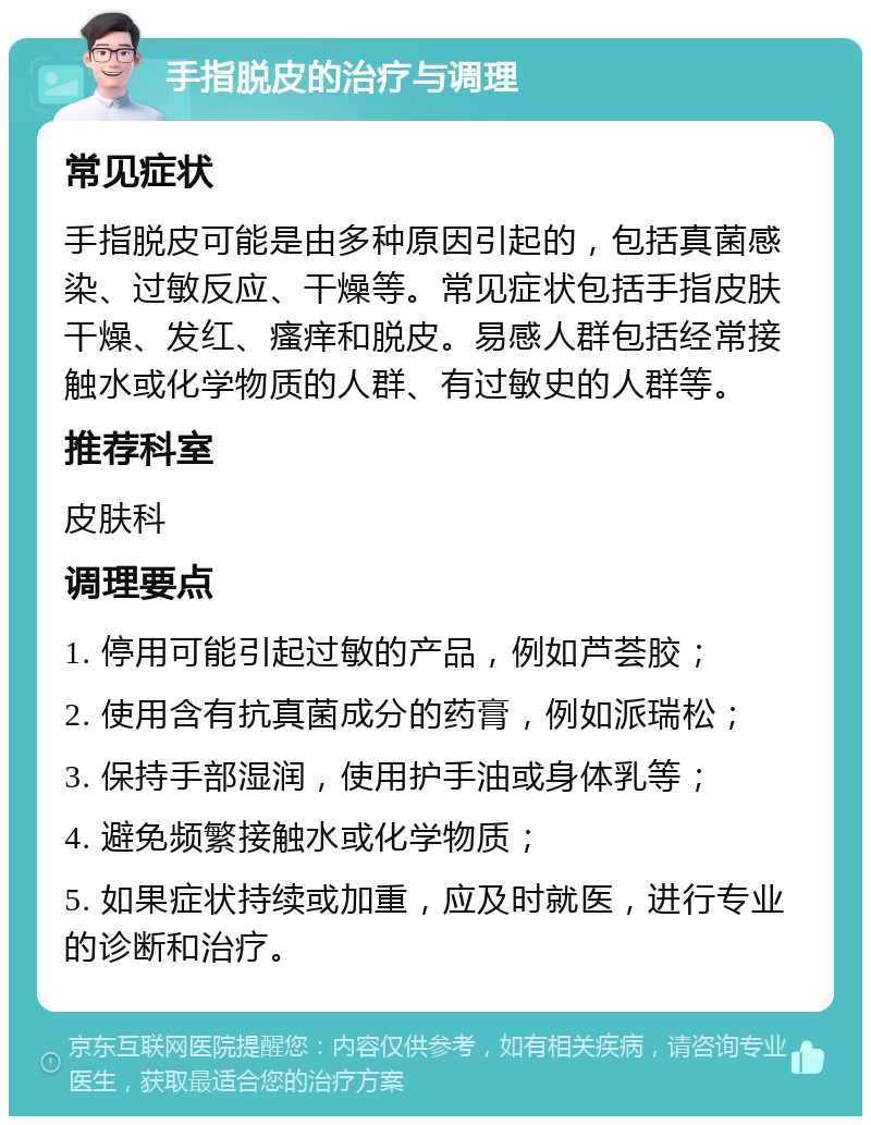 手指脱皮的治疗与调理 常见症状 手指脱皮可能是由多种原因引起的，包括真菌感染、过敏反应、干燥等。常见症状包括手指皮肤干燥、发红、瘙痒和脱皮。易感人群包括经常接触水或化学物质的人群、有过敏史的人群等。 推荐科室 皮肤科 调理要点 1. 停用可能引起过敏的产品，例如芦荟胶； 2. 使用含有抗真菌成分的药膏，例如派瑞松； 3. 保持手部湿润，使用护手油或身体乳等； 4. 避免频繁接触水或化学物质； 5. 如果症状持续或加重，应及时就医，进行专业的诊断和治疗。