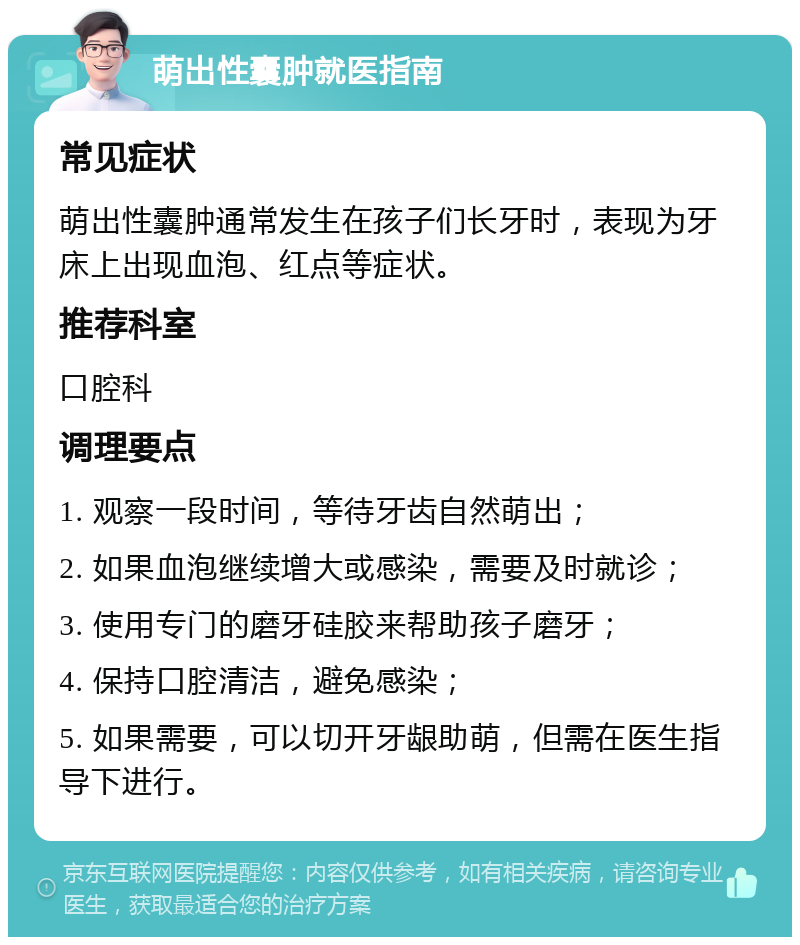 萌出性囊肿就医指南 常见症状 萌出性囊肿通常发生在孩子们长牙时，表现为牙床上出现血泡、红点等症状。 推荐科室 口腔科 调理要点 1. 观察一段时间，等待牙齿自然萌出； 2. 如果血泡继续增大或感染，需要及时就诊； 3. 使用专门的磨牙硅胶来帮助孩子磨牙； 4. 保持口腔清洁，避免感染； 5. 如果需要，可以切开牙龈助萌，但需在医生指导下进行。