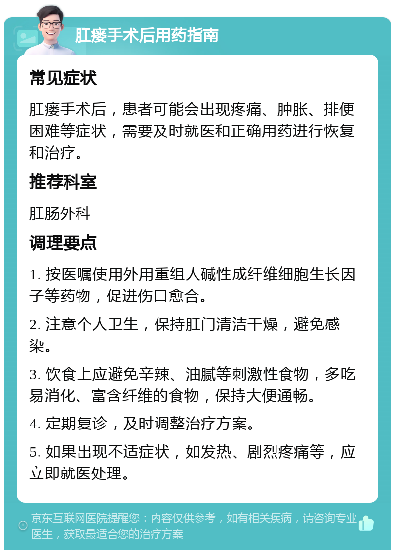 肛瘘手术后用药指南 常见症状 肛瘘手术后，患者可能会出现疼痛、肿胀、排便困难等症状，需要及时就医和正确用药进行恢复和治疗。 推荐科室 肛肠外科 调理要点 1. 按医嘱使用外用重组人碱性成纤维细胞生长因子等药物，促进伤口愈合。 2. 注意个人卫生，保持肛门清洁干燥，避免感染。 3. 饮食上应避免辛辣、油腻等刺激性食物，多吃易消化、富含纤维的食物，保持大便通畅。 4. 定期复诊，及时调整治疗方案。 5. 如果出现不适症状，如发热、剧烈疼痛等，应立即就医处理。