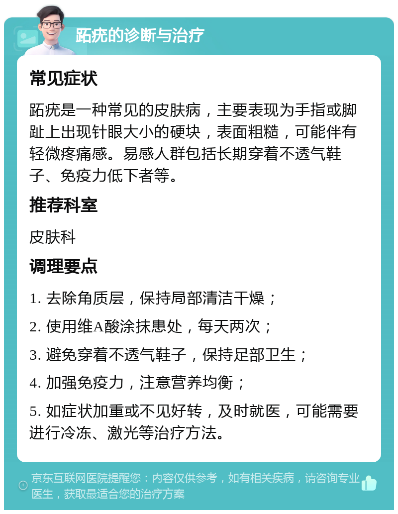 跖疣的诊断与治疗 常见症状 跖疣是一种常见的皮肤病，主要表现为手指或脚趾上出现针眼大小的硬块，表面粗糙，可能伴有轻微疼痛感。易感人群包括长期穿着不透气鞋子、免疫力低下者等。 推荐科室 皮肤科 调理要点 1. 去除角质层，保持局部清洁干燥； 2. 使用维A酸涂抹患处，每天两次； 3. 避免穿着不透气鞋子，保持足部卫生； 4. 加强免疫力，注意营养均衡； 5. 如症状加重或不见好转，及时就医，可能需要进行冷冻、激光等治疗方法。