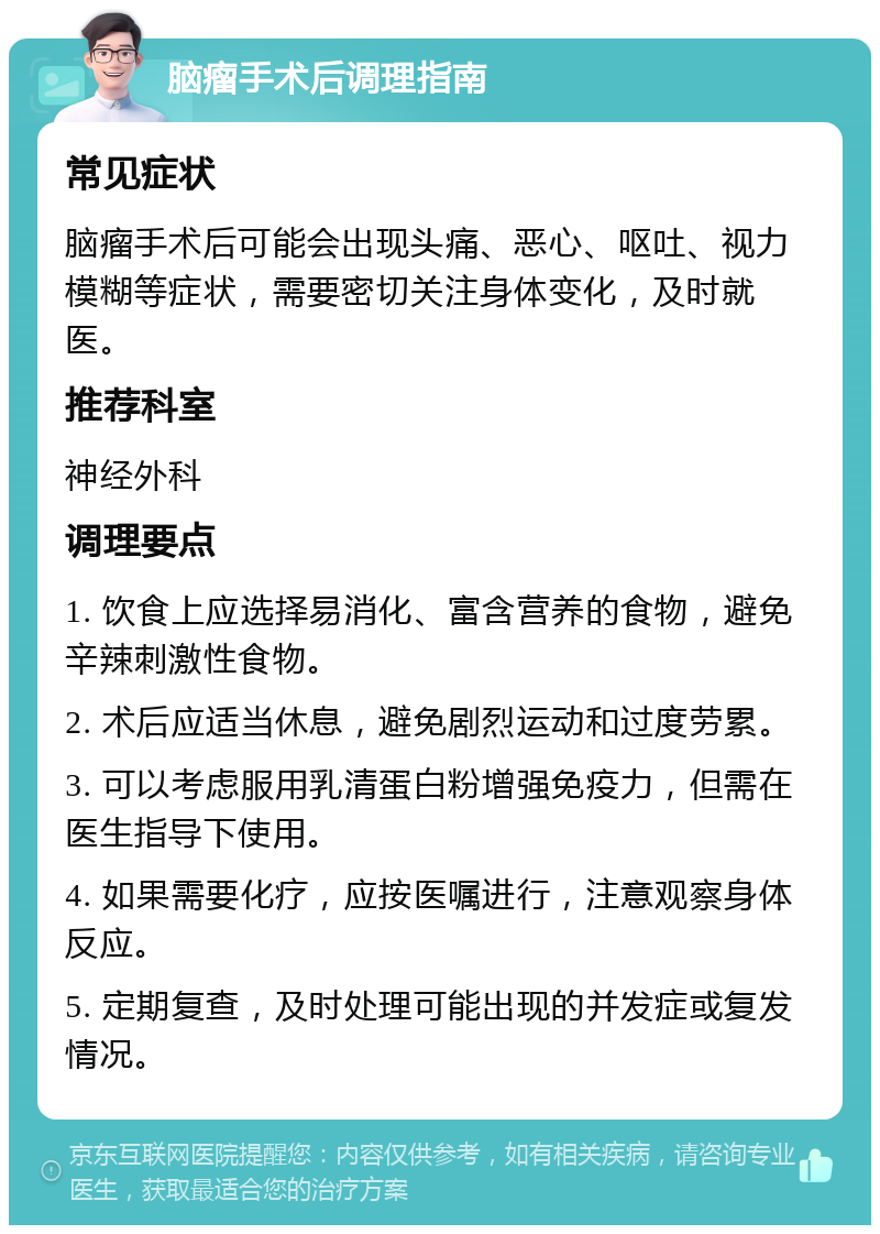 脑瘤手术后调理指南 常见症状 脑瘤手术后可能会出现头痛、恶心、呕吐、视力模糊等症状，需要密切关注身体变化，及时就医。 推荐科室 神经外科 调理要点 1. 饮食上应选择易消化、富含营养的食物，避免辛辣刺激性食物。 2. 术后应适当休息，避免剧烈运动和过度劳累。 3. 可以考虑服用乳清蛋白粉增强免疫力，但需在医生指导下使用。 4. 如果需要化疗，应按医嘱进行，注意观察身体反应。 5. 定期复查，及时处理可能出现的并发症或复发情况。