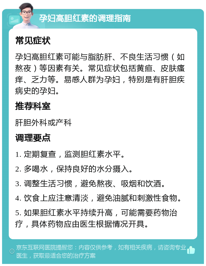 孕妇高胆红素的调理指南 常见症状 孕妇高胆红素可能与脂肪肝、不良生活习惯（如熬夜）等因素有关。常见症状包括黄疸、皮肤瘙痒、乏力等。易感人群为孕妇，特别是有肝胆疾病史的孕妇。 推荐科室 肝胆外科或产科 调理要点 1. 定期复查，监测胆红素水平。 2. 多喝水，保持良好的水分摄入。 3. 调整生活习惯，避免熬夜、吸烟和饮酒。 4. 饮食上应注意清淡，避免油腻和刺激性食物。 5. 如果胆红素水平持续升高，可能需要药物治疗，具体药物应由医生根据情况开具。