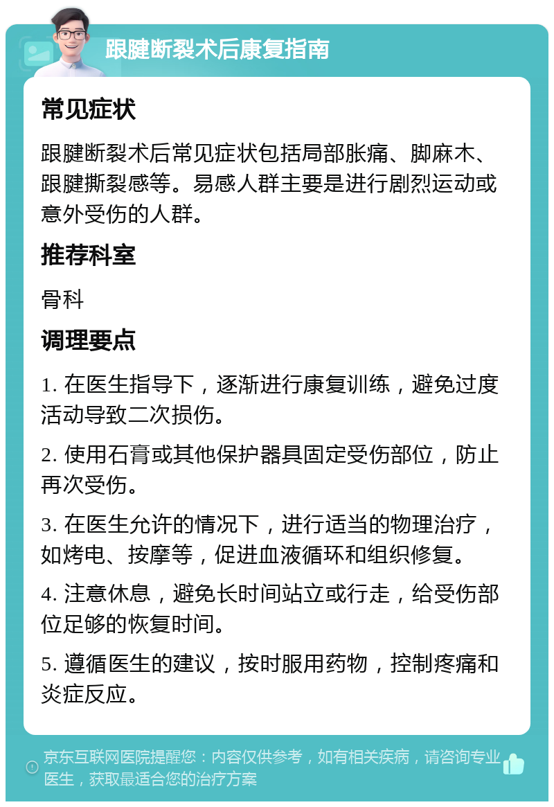 跟腱断裂术后康复指南 常见症状 跟腱断裂术后常见症状包括局部胀痛、脚麻木、跟腱撕裂感等。易感人群主要是进行剧烈运动或意外受伤的人群。 推荐科室 骨科 调理要点 1. 在医生指导下，逐渐进行康复训练，避免过度活动导致二次损伤。 2. 使用石膏或其他保护器具固定受伤部位，防止再次受伤。 3. 在医生允许的情况下，进行适当的物理治疗，如烤电、按摩等，促进血液循环和组织修复。 4. 注意休息，避免长时间站立或行走，给受伤部位足够的恢复时间。 5. 遵循医生的建议，按时服用药物，控制疼痛和炎症反应。