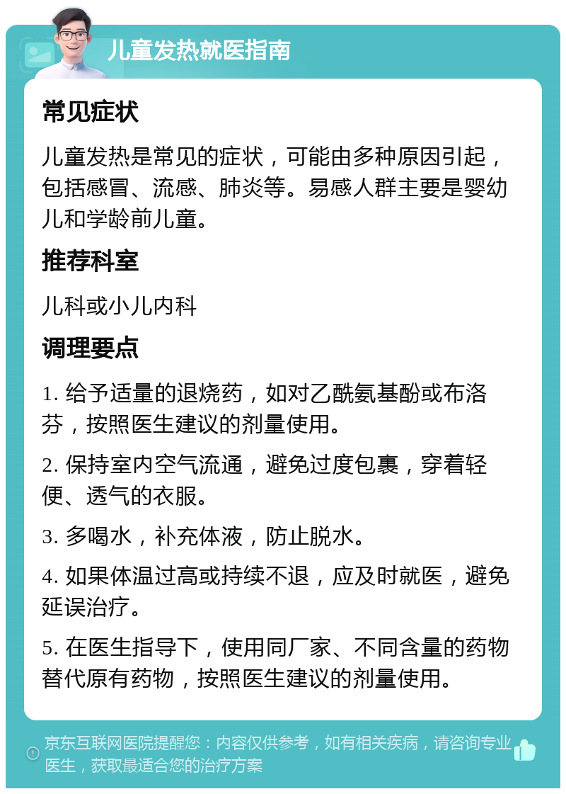 儿童发热就医指南 常见症状 儿童发热是常见的症状，可能由多种原因引起，包括感冒、流感、肺炎等。易感人群主要是婴幼儿和学龄前儿童。 推荐科室 儿科或小儿内科 调理要点 1. 给予适量的退烧药，如对乙酰氨基酚或布洛芬，按照医生建议的剂量使用。 2. 保持室内空气流通，避免过度包裹，穿着轻便、透气的衣服。 3. 多喝水，补充体液，防止脱水。 4. 如果体温过高或持续不退，应及时就医，避免延误治疗。 5. 在医生指导下，使用同厂家、不同含量的药物替代原有药物，按照医生建议的剂量使用。