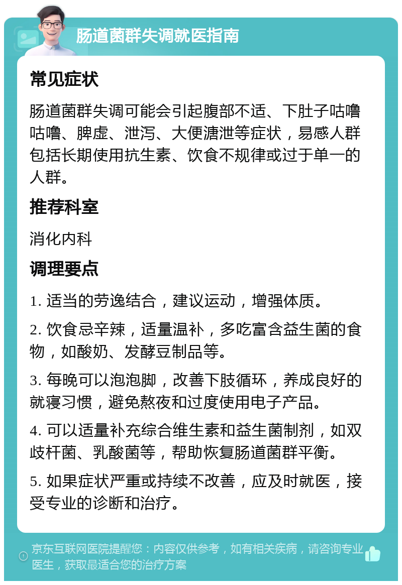 肠道菌群失调就医指南 常见症状 肠道菌群失调可能会引起腹部不适、下肚子咕噜咕噜、脾虚、泄泻、大便溏泄等症状，易感人群包括长期使用抗生素、饮食不规律或过于单一的人群。 推荐科室 消化内科 调理要点 1. 适当的劳逸结合，建议运动，增强体质。 2. 饮食忌辛辣，适量温补，多吃富含益生菌的食物，如酸奶、发酵豆制品等。 3. 每晚可以泡泡脚，改善下肢循环，养成良好的就寝习惯，避免熬夜和过度使用电子产品。 4. 可以适量补充综合维生素和益生菌制剂，如双歧杆菌、乳酸菌等，帮助恢复肠道菌群平衡。 5. 如果症状严重或持续不改善，应及时就医，接受专业的诊断和治疗。