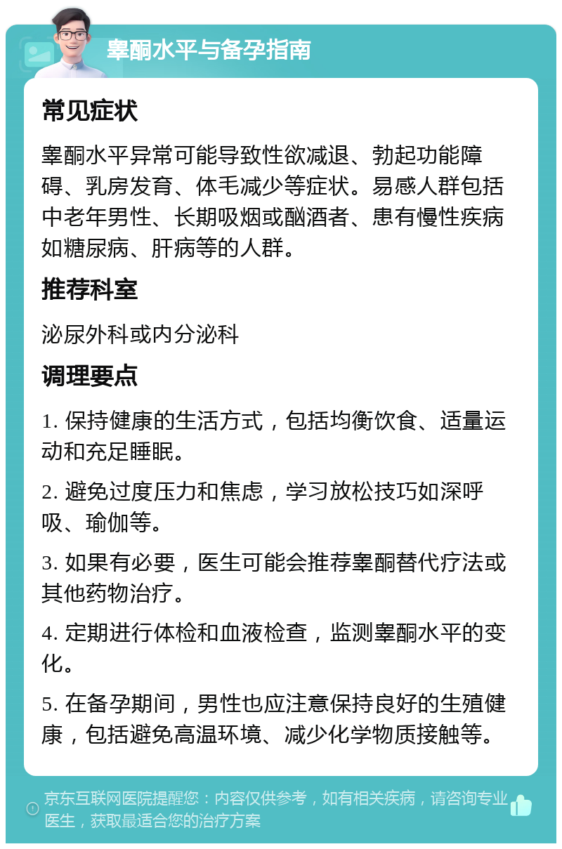 睾酮水平与备孕指南 常见症状 睾酮水平异常可能导致性欲减退、勃起功能障碍、乳房发育、体毛减少等症状。易感人群包括中老年男性、长期吸烟或酗酒者、患有慢性疾病如糖尿病、肝病等的人群。 推荐科室 泌尿外科或内分泌科 调理要点 1. 保持健康的生活方式，包括均衡饮食、适量运动和充足睡眠。 2. 避免过度压力和焦虑，学习放松技巧如深呼吸、瑜伽等。 3. 如果有必要，医生可能会推荐睾酮替代疗法或其他药物治疗。 4. 定期进行体检和血液检查，监测睾酮水平的变化。 5. 在备孕期间，男性也应注意保持良好的生殖健康，包括避免高温环境、减少化学物质接触等。