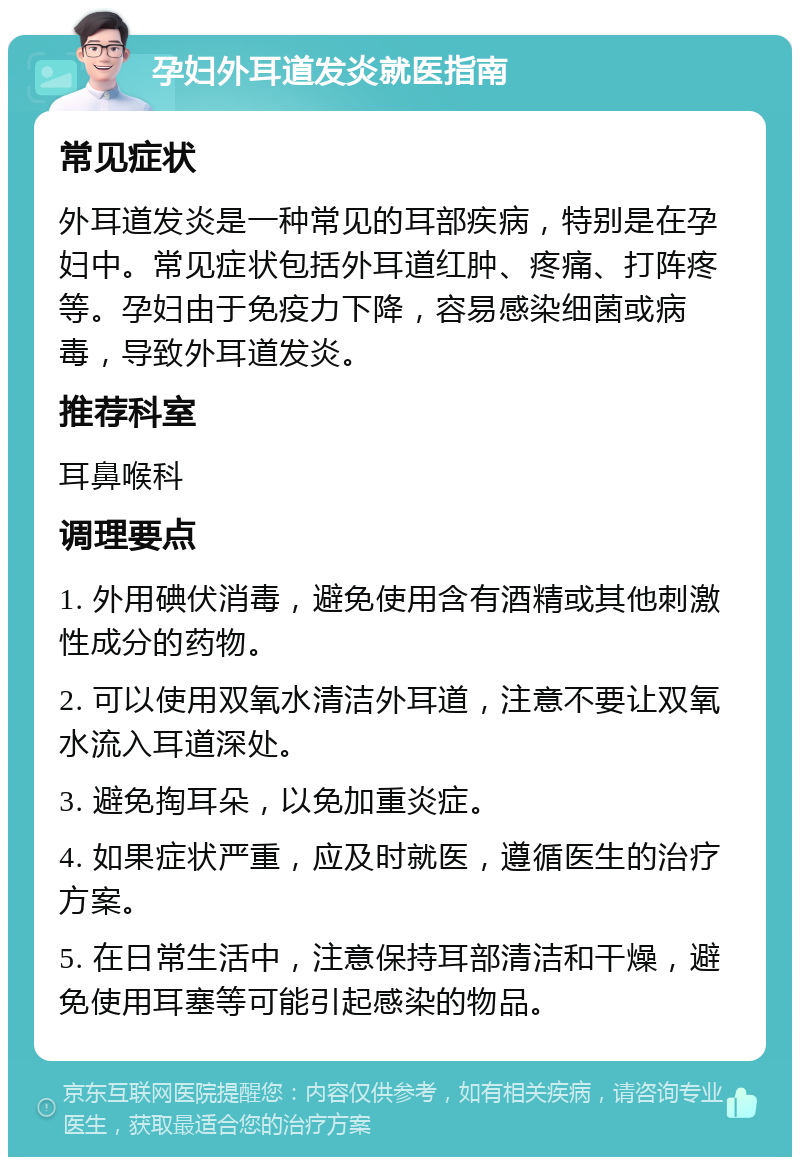 孕妇外耳道发炎就医指南 常见症状 外耳道发炎是一种常见的耳部疾病，特别是在孕妇中。常见症状包括外耳道红肿、疼痛、打阵疼等。孕妇由于免疫力下降，容易感染细菌或病毒，导致外耳道发炎。 推荐科室 耳鼻喉科 调理要点 1. 外用碘伏消毒，避免使用含有酒精或其他刺激性成分的药物。 2. 可以使用双氧水清洁外耳道，注意不要让双氧水流入耳道深处。 3. 避免掏耳朵，以免加重炎症。 4. 如果症状严重，应及时就医，遵循医生的治疗方案。 5. 在日常生活中，注意保持耳部清洁和干燥，避免使用耳塞等可能引起感染的物品。