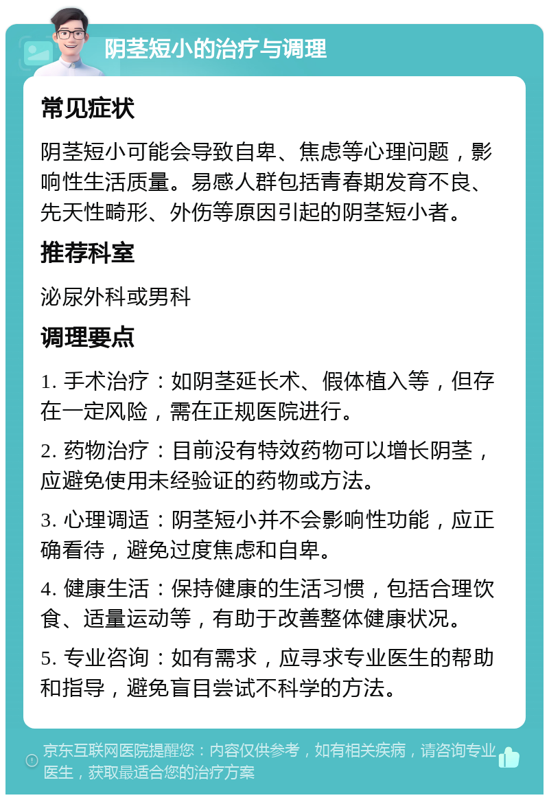 阴茎短小的治疗与调理 常见症状 阴茎短小可能会导致自卑、焦虑等心理问题，影响性生活质量。易感人群包括青春期发育不良、先天性畸形、外伤等原因引起的阴茎短小者。 推荐科室 泌尿外科或男科 调理要点 1. 手术治疗：如阴茎延长术、假体植入等，但存在一定风险，需在正规医院进行。 2. 药物治疗：目前没有特效药物可以增长阴茎，应避免使用未经验证的药物或方法。 3. 心理调适：阴茎短小并不会影响性功能，应正确看待，避免过度焦虑和自卑。 4. 健康生活：保持健康的生活习惯，包括合理饮食、适量运动等，有助于改善整体健康状况。 5. 专业咨询：如有需求，应寻求专业医生的帮助和指导，避免盲目尝试不科学的方法。