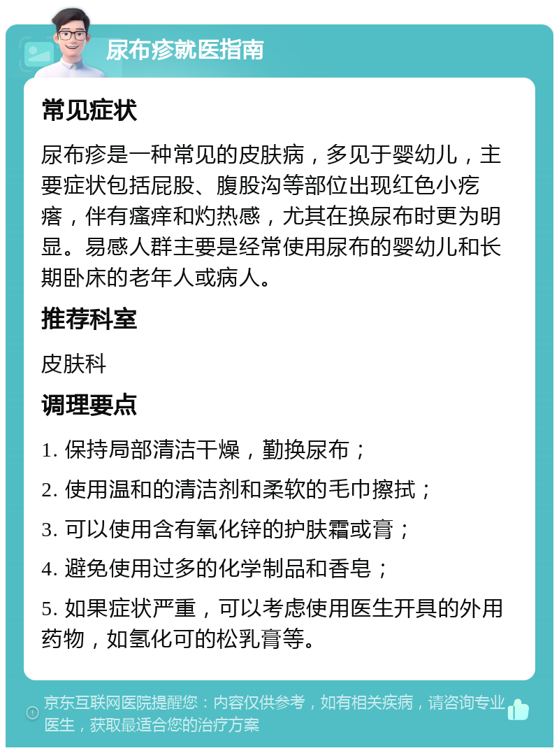 尿布疹就医指南 常见症状 尿布疹是一种常见的皮肤病，多见于婴幼儿，主要症状包括屁股、腹股沟等部位出现红色小疙瘩，伴有瘙痒和灼热感，尤其在换尿布时更为明显。易感人群主要是经常使用尿布的婴幼儿和长期卧床的老年人或病人。 推荐科室 皮肤科 调理要点 1. 保持局部清洁干燥，勤换尿布； 2. 使用温和的清洁剂和柔软的毛巾擦拭； 3. 可以使用含有氧化锌的护肤霜或膏； 4. 避免使用过多的化学制品和香皂； 5. 如果症状严重，可以考虑使用医生开具的外用药物，如氢化可的松乳膏等。