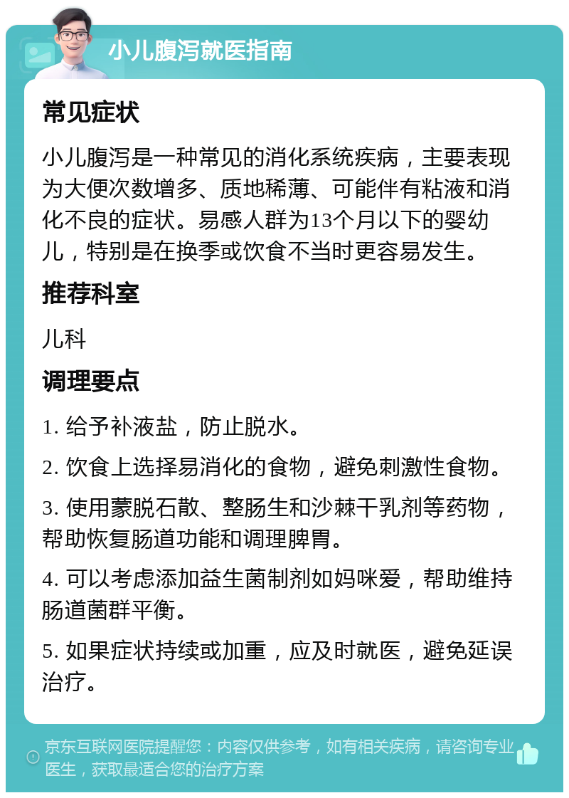 小儿腹泻就医指南 常见症状 小儿腹泻是一种常见的消化系统疾病，主要表现为大便次数增多、质地稀薄、可能伴有粘液和消化不良的症状。易感人群为13个月以下的婴幼儿，特别是在换季或饮食不当时更容易发生。 推荐科室 儿科 调理要点 1. 给予补液盐，防止脱水。 2. 饮食上选择易消化的食物，避免刺激性食物。 3. 使用蒙脱石散、整肠生和沙棘干乳剂等药物，帮助恢复肠道功能和调理脾胃。 4. 可以考虑添加益生菌制剂如妈咪爱，帮助维持肠道菌群平衡。 5. 如果症状持续或加重，应及时就医，避免延误治疗。