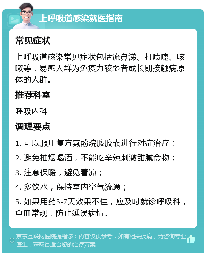 上呼吸道感染就医指南 常见症状 上呼吸道感染常见症状包括流鼻涕、打喷嚏、咳嗽等，易感人群为免疫力较弱者或长期接触病原体的人群。 推荐科室 呼吸内科 调理要点 1. 可以服用复方氨酚烷胺胶囊进行对症治疗； 2. 避免抽烟喝酒，不能吃辛辣刺激甜腻食物； 3. 注意保暖，避免着凉； 4. 多饮水，保持室内空气流通； 5. 如果用药5-7天效果不佳，应及时就诊呼吸科，查血常规，防止延误病情。