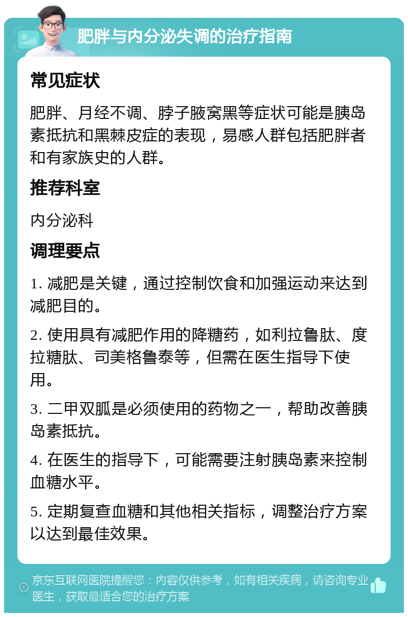 肥胖与内分泌失调的治疗指南 常见症状 肥胖、月经不调、脖子腋窝黑等症状可能是胰岛素抵抗和黑棘皮症的表现，易感人群包括肥胖者和有家族史的人群。 推荐科室 内分泌科 调理要点 1. 减肥是关键，通过控制饮食和加强运动来达到减肥目的。 2. 使用具有减肥作用的降糖药，如利拉鲁肽、度拉糖肽、司美格鲁泰等，但需在医生指导下使用。 3. 二甲双胍是必须使用的药物之一，帮助改善胰岛素抵抗。 4. 在医生的指导下，可能需要注射胰岛素来控制血糖水平。 5. 定期复查血糖和其他相关指标，调整治疗方案以达到最佳效果。