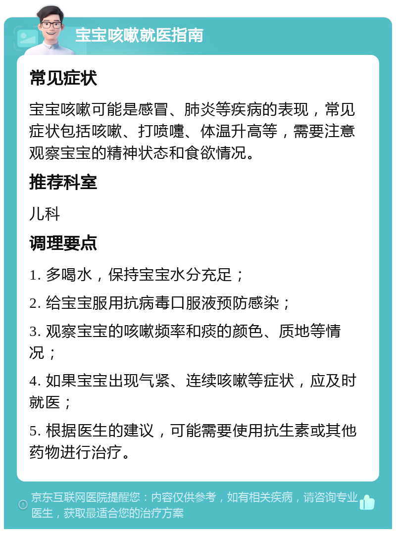 宝宝咳嗽就医指南 常见症状 宝宝咳嗽可能是感冒、肺炎等疾病的表现，常见症状包括咳嗽、打喷嚏、体温升高等，需要注意观察宝宝的精神状态和食欲情况。 推荐科室 儿科 调理要点 1. 多喝水，保持宝宝水分充足； 2. 给宝宝服用抗病毒口服液预防感染； 3. 观察宝宝的咳嗽频率和痰的颜色、质地等情况； 4. 如果宝宝出现气紧、连续咳嗽等症状，应及时就医； 5. 根据医生的建议，可能需要使用抗生素或其他药物进行治疗。