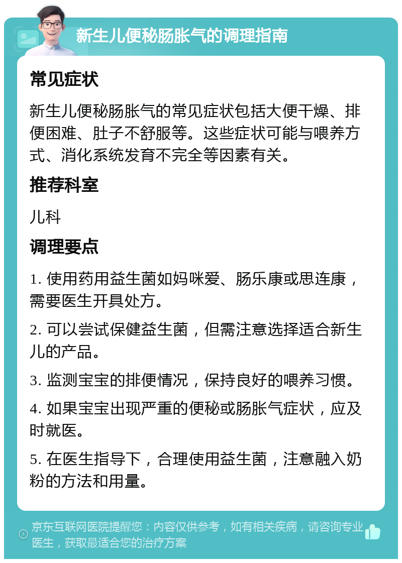 新生儿便秘肠胀气的调理指南 常见症状 新生儿便秘肠胀气的常见症状包括大便干燥、排便困难、肚子不舒服等。这些症状可能与喂养方式、消化系统发育不完全等因素有关。 推荐科室 儿科 调理要点 1. 使用药用益生菌如妈咪爱、肠乐康或思连康，需要医生开具处方。 2. 可以尝试保健益生菌，但需注意选择适合新生儿的产品。 3. 监测宝宝的排便情况，保持良好的喂养习惯。 4. 如果宝宝出现严重的便秘或肠胀气症状，应及时就医。 5. 在医生指导下，合理使用益生菌，注意融入奶粉的方法和用量。