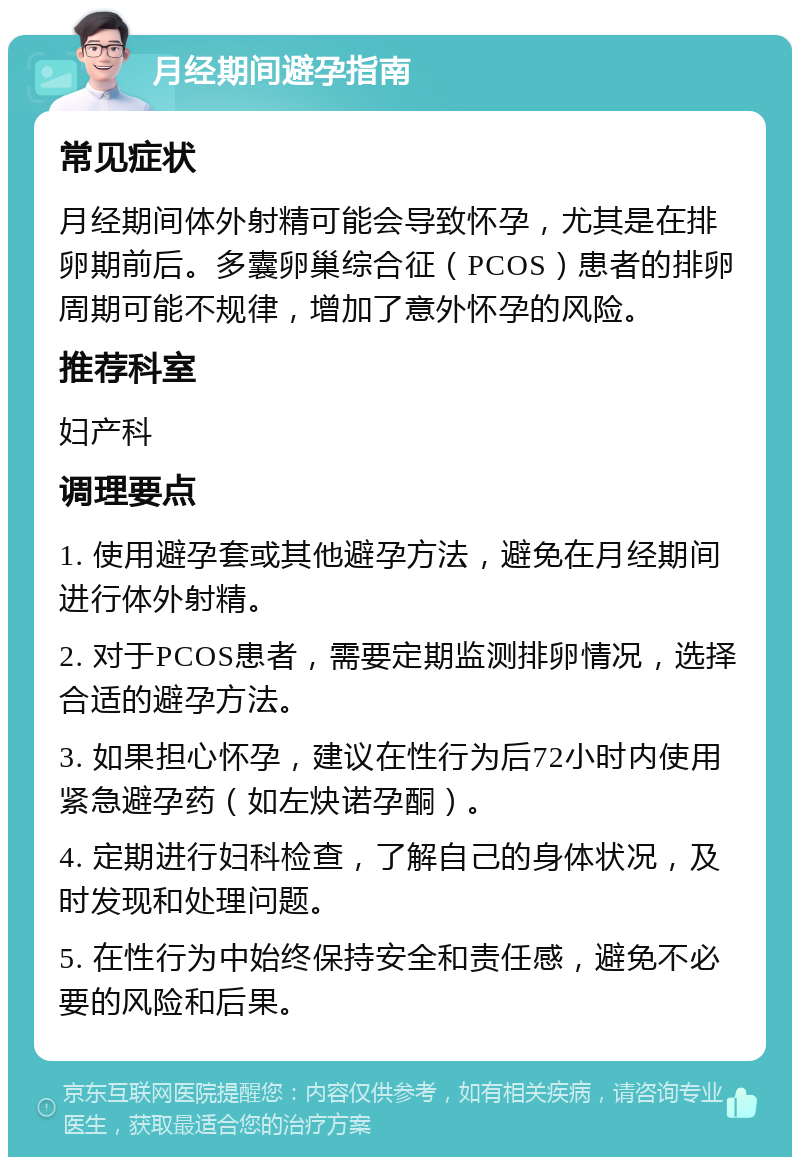 月经期间避孕指南 常见症状 月经期间体外射精可能会导致怀孕，尤其是在排卵期前后。多囊卵巢综合征（PCOS）患者的排卵周期可能不规律，增加了意外怀孕的风险。 推荐科室 妇产科 调理要点 1. 使用避孕套或其他避孕方法，避免在月经期间进行体外射精。 2. 对于PCOS患者，需要定期监测排卵情况，选择合适的避孕方法。 3. 如果担心怀孕，建议在性行为后72小时内使用紧急避孕药（如左炔诺孕酮）。 4. 定期进行妇科检查，了解自己的身体状况，及时发现和处理问题。 5. 在性行为中始终保持安全和责任感，避免不必要的风险和后果。