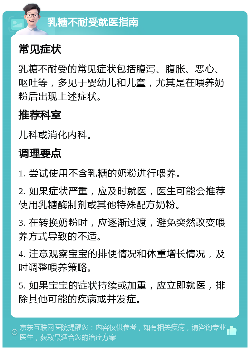 乳糖不耐受就医指南 常见症状 乳糖不耐受的常见症状包括腹泻、腹胀、恶心、呕吐等，多见于婴幼儿和儿童，尤其是在喂养奶粉后出现上述症状。 推荐科室 儿科或消化内科。 调理要点 1. 尝试使用不含乳糖的奶粉进行喂养。 2. 如果症状严重，应及时就医，医生可能会推荐使用乳糖酶制剂或其他特殊配方奶粉。 3. 在转换奶粉时，应逐渐过渡，避免突然改变喂养方式导致的不适。 4. 注意观察宝宝的排便情况和体重增长情况，及时调整喂养策略。 5. 如果宝宝的症状持续或加重，应立即就医，排除其他可能的疾病或并发症。