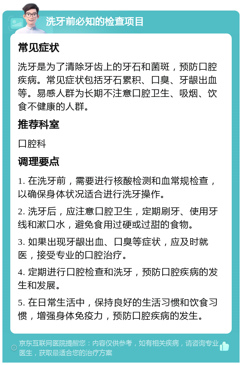 洗牙前必知的检查项目 常见症状 洗牙是为了清除牙齿上的牙石和菌斑，预防口腔疾病。常见症状包括牙石累积、口臭、牙龈出血等。易感人群为长期不注意口腔卫生、吸烟、饮食不健康的人群。 推荐科室 口腔科 调理要点 1. 在洗牙前，需要进行核酸检测和血常规检查，以确保身体状况适合进行洗牙操作。 2. 洗牙后，应注意口腔卫生，定期刷牙、使用牙线和漱口水，避免食用过硬或过甜的食物。 3. 如果出现牙龈出血、口臭等症状，应及时就医，接受专业的口腔治疗。 4. 定期进行口腔检查和洗牙，预防口腔疾病的发生和发展。 5. 在日常生活中，保持良好的生活习惯和饮食习惯，增强身体免疫力，预防口腔疾病的发生。